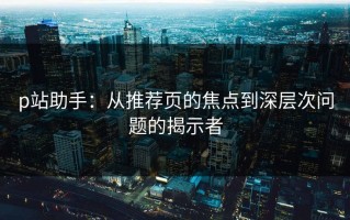 p站助手：从推荐页的焦点到深层次问题的揭示者