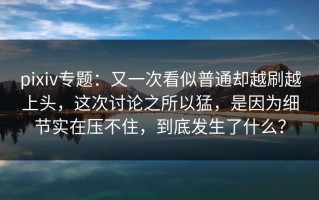 pixiv专题：又一次看似普通却越刷越上头，这次讨论之所以猛，是因为细节实在压不住，到底发生了什么？