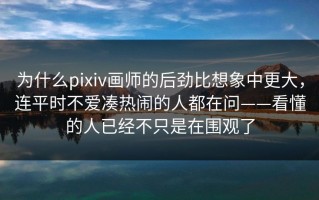 为什么pixiv画师的后劲比想象中更大，连平时不爱凑热闹的人都在问——看懂的人已经不只是在围观了