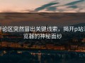 评论区突然冒出关键线索，揭开p站浏览器的神秘面纱