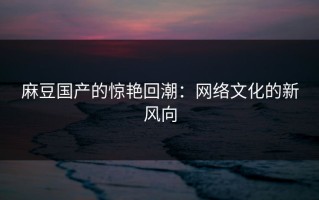 麻豆国产的惊艳回潮：网络文化的新风向