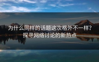 为什么同样的话题这次格外不一样？探寻网络讨论的新热点