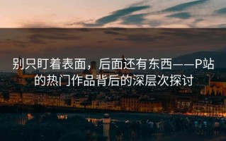 别只盯着表面，后面还有东西——P站的热门作品背后的深层次探讨