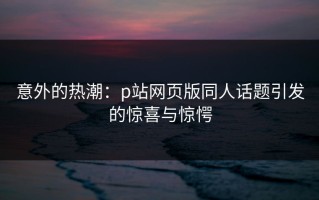 意外的热潮：p站网页版同人话题引发的惊喜与惊愕