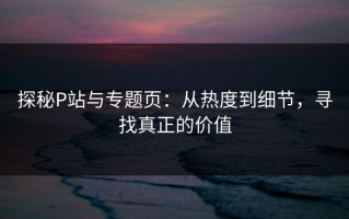 探秘P站与专题页：从热度到细节，寻找真正的价值