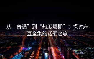 从“普通”到“热度爆棚”：探讨麻豆全集的话题之旅