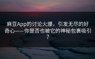 麻豆App的讨论火爆，引发无尽的好奇心——你是否也被它的神秘包裹吸引？