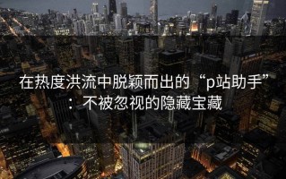 在热度洪流中脱颖而出的“p站助手”：不被忽视的隐藏宝藏