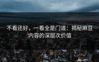 不看还好，一看全是门道：揭秘麻豆内容的深层次价值