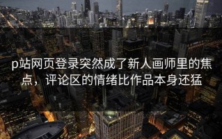 p站网页登录突然成了新人画师里的焦点，评论区的情绪比作品本身还猛