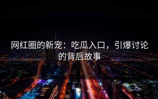 网红圈的新宠：吃瓜入口，引爆讨论的背后故事