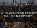 《为何pixiv插画突然成了专题页里的焦点：令人着迷的艺术魅力》