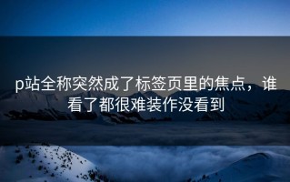 p站全称突然成了标签页里的焦点，谁看了都很难装作没看到