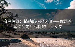 麻豆传媒：情绪的极限之旅——你是否感受到前后心情的巨大反差