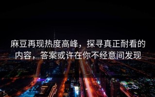 麻豆再现热度高峰，探寻真正耐看的内容，答案或许在你不经意间发现