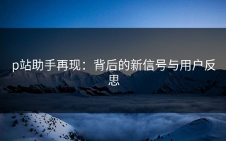 p站助手再现：背后的新信号与用户反思