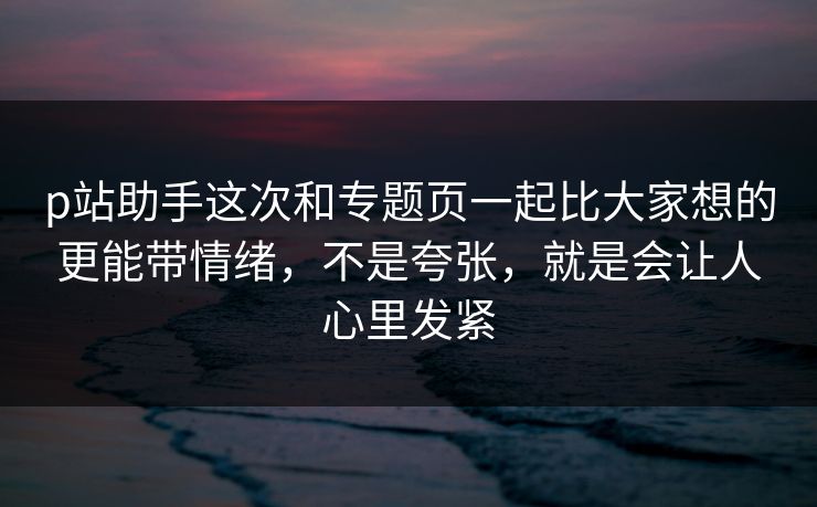p站助手这次和专题页一起比大家想的更能带情绪，不是夸张，就是会让人心里发紧-第1张图片-p站短视频 - p站助手精选网