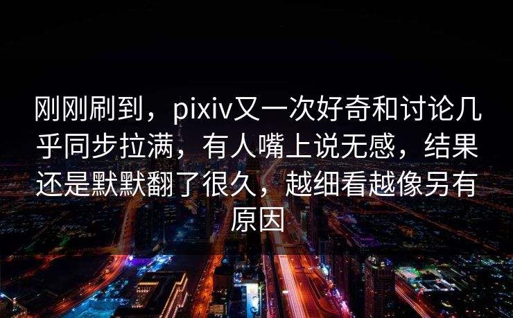 刚刚刷到,pixiv又一次好奇和讨论几乎同步拉满,有人嘴上说无感,结果还是默默翻了很久,越细看越像另有原因-第1张图片-p站短视频 - p站助手精选网 刚刚刷到,pixiv又一次好奇和讨论几乎同步拉满,有人嘴上说无感,结果还是默默翻了很久,越细看越像另有原因-第1张图片-p站短视频 - p站助手精选网