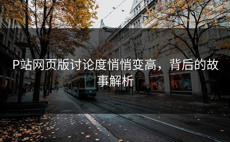 P站网页版讨论度悄悄变高,背后的故事解析-第1张图片-p站短视频 - p站助手精选网 P站网页版讨论度悄悄变高,背后的故事解析-第1张图片-p站短视频 - p站助手精选网