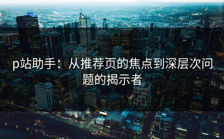 p站助手：从推荐页的焦点到深层次问题的揭示者-第1张图片-p站短视频 - p站助手精选网
