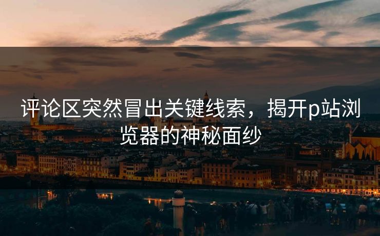 评论区突然冒出关键线索，揭开p站浏览器的神秘面纱-第1张图片-p站短视频 - p站助手精选网