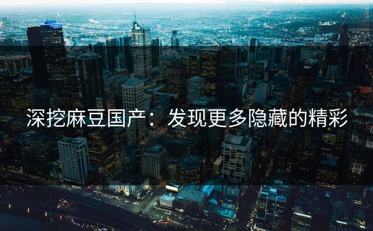 深挖麻豆国产：发现更多隐藏的精彩-第1张图片-p站短视频 - p站助手精选网
