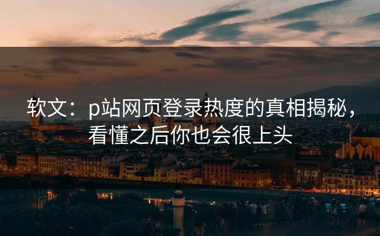 软文：p站网页登录热度的真相揭秘，看懂之后你也会很上头-第1张图片-p站短视频 - p站助手精选网
