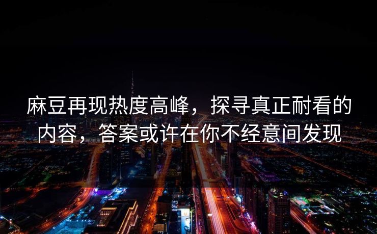 麻豆再现热度高峰，探寻真正耐看的内容，答案或许在你不经意间发现-第1张图片-p站短视频 - p站助手精选网