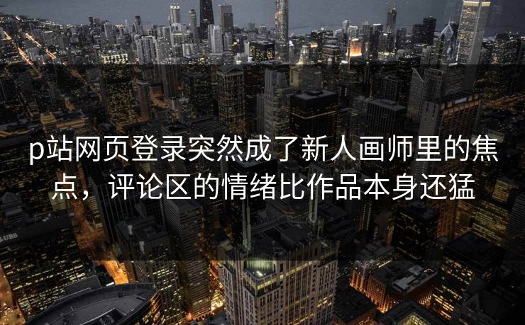 p站网页登录突然成了新人画师里的焦点，评论区的情绪比作品本身还猛-第1张图片-p站短视频 - p站助手精选网