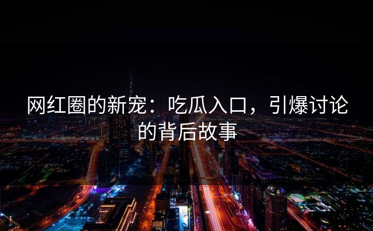 网红圈的新宠：吃瓜入口，引爆讨论的背后故事-第1张图片-p站短视频 - p站助手精选网