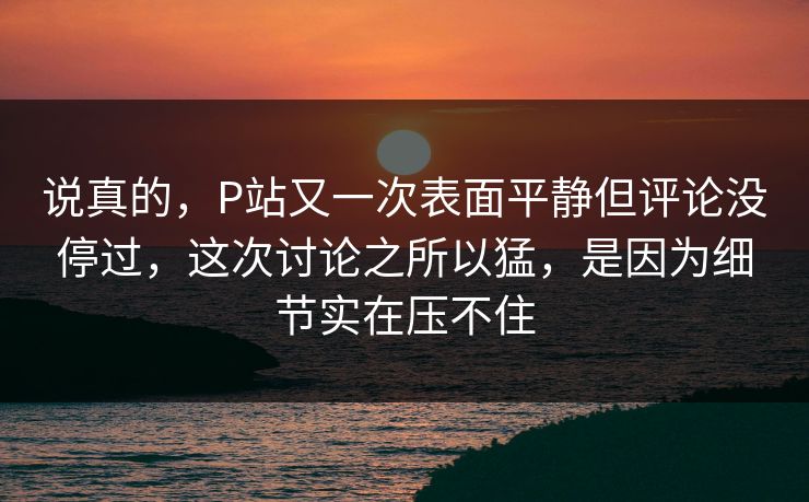 说真的，P站又一次表面平静但评论没停过，这次讨论之所以猛，是因为细节实在压不住-第1张图片-p站短视频 - p站助手精选网