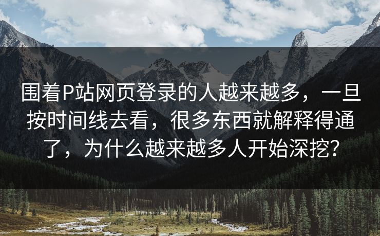 围着P站网页登录的人越来越多，一旦按时间线去看，很多东西就解释得通了，为什么越来越多人开始深挖？-第1张图片-p站短视频 - p站助手精选网