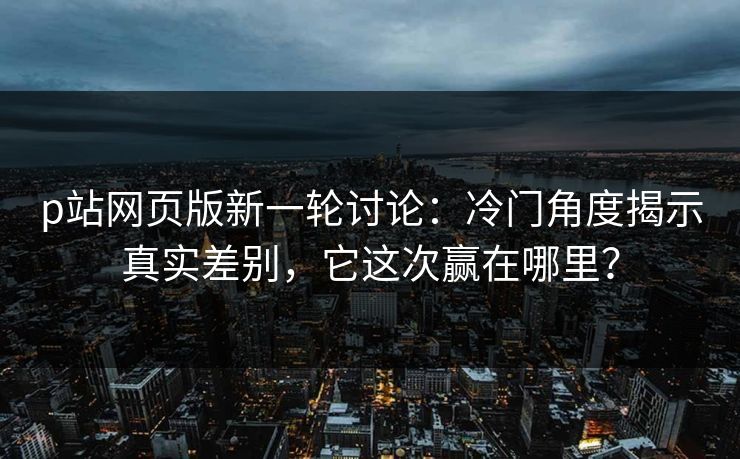 p站网页版新一轮讨论：冷门角度揭示真实差别，它这次赢在哪里？-第1张图片-p站短视频 - p站助手精选网