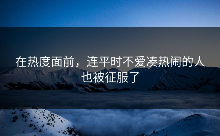 在热度面前，连平时不爱凑热闹的人也被征服了-第1张图片-p站短视频 - p站助手精选网