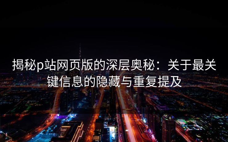 揭秘p站网页版的深层奥秘：关于最关键信息的隐藏与重复提及-第1张图片-p站短视频 - p站助手精选网