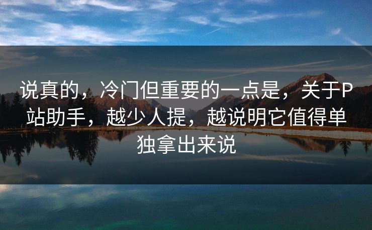 说真的，冷门但重要的一点是，关于P站助手，越少人提，越说明它值得单独拿出来说-第1张图片-p站短视频 - p站助手精选网