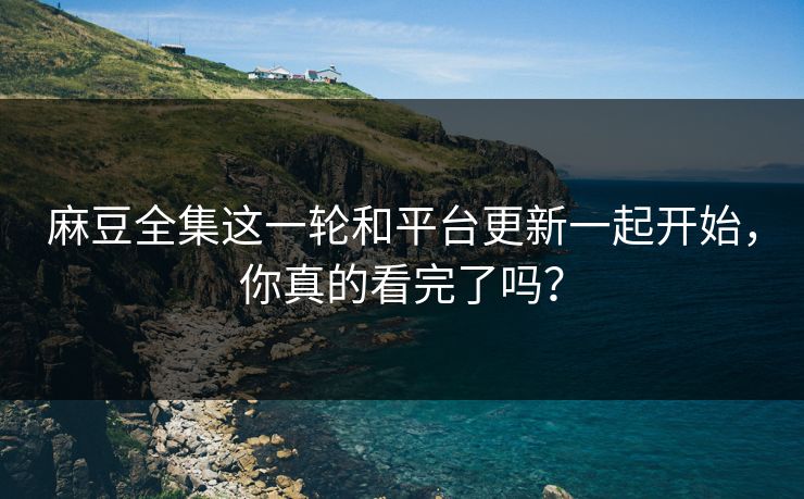 麻豆全集这一轮和平台更新一起开始，你真的看完了吗？-第1张图片-p站短视频 - p站助手精选网