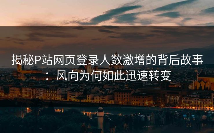 揭秘P站网页登录人数激增的背后故事：风向为何如此迅速转变-第1张图片-p站短视频 - p站助手精选网