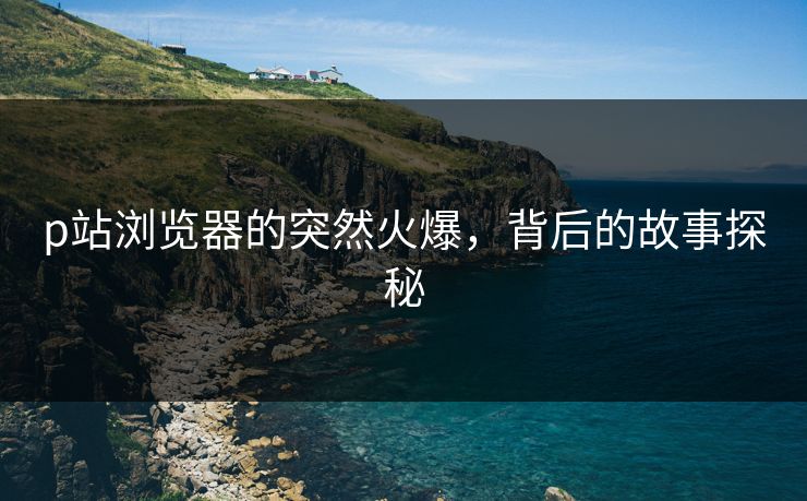 p站浏览器的突然火爆,背后的故事探秘-第1张图片-p站短视频 - p站助手精选网 p站浏览器的突然火爆,背后的故事探秘-第1张图片-p站短视频 - p站助手精选网