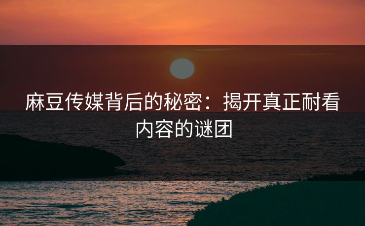 麻豆传媒背后的秘密：揭开真正耐看内容的谜团-第1张图片-p站短视频 - p站助手精选网