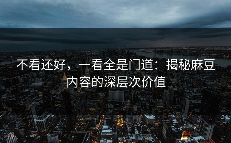 不看还好，一看全是门道：揭秘麻豆内容的深层次价值-第1张图片-p站短视频 - p站助手精选网