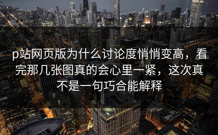 p站网页版为什么讨论度悄悄变高，看完那几张图真的会心里一紧，这次真不是一句巧合能解释-第1张图片-p站短视频 - p站助手精选网