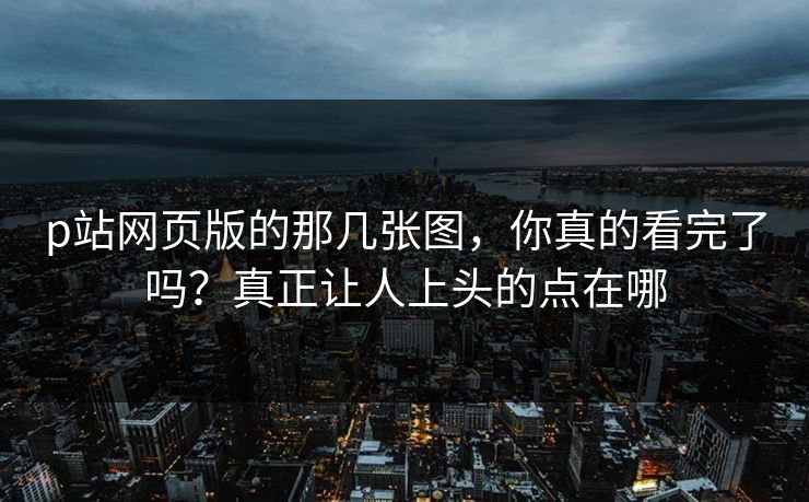 p站网页版的那几张图,你真的看完了吗?真正让人上头的点在哪-第1张图片-p站短视频 - p站助手精选网 p站网页版的那几张图,你真的看完了吗?真正让人上头的点在哪-第1张图片-p站短视频 - p站助手精选网
