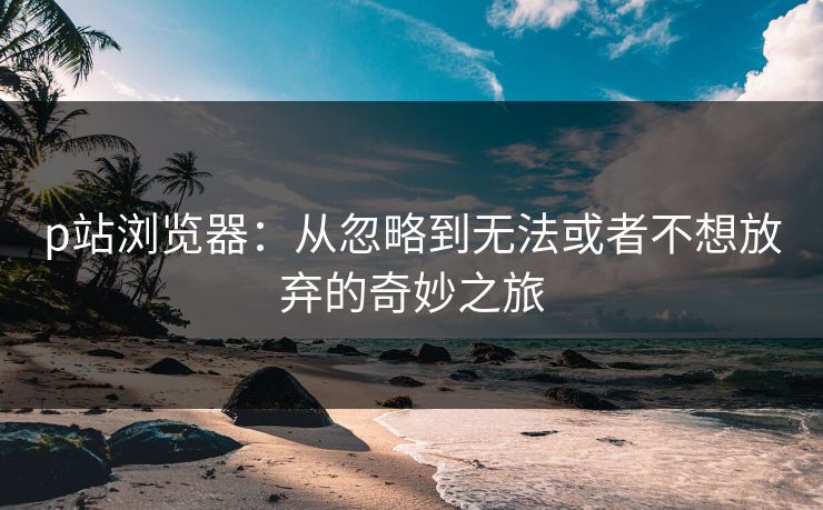 p站浏览器：从忽略到无法或者不想放弃的奇妙之旅-第1张图片-p站短视频 - p站助手精选网