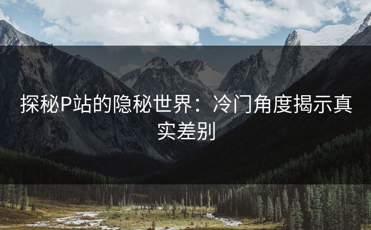 探秘P站的隐秘世界：冷门角度揭示真实差别-第1张图片-p站短视频 - p站助手精选网