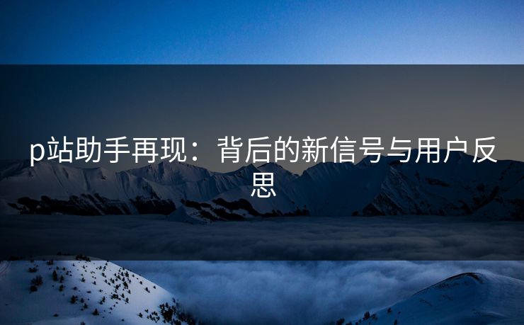 p站助手再现：背后的新信号与用户反思-第1张图片-p站短视频 - p站助手精选网