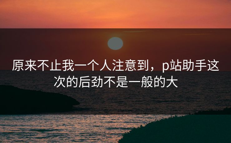 原来不止我一个人注意到,p站助手这次的后劲不是一般的大-第1张图片-p站短视频 - p站助手精选网 原来不止我一个人注意到,p站助手这次的后劲不是一般的大-第1张图片-p站短视频 - p站助手精选网