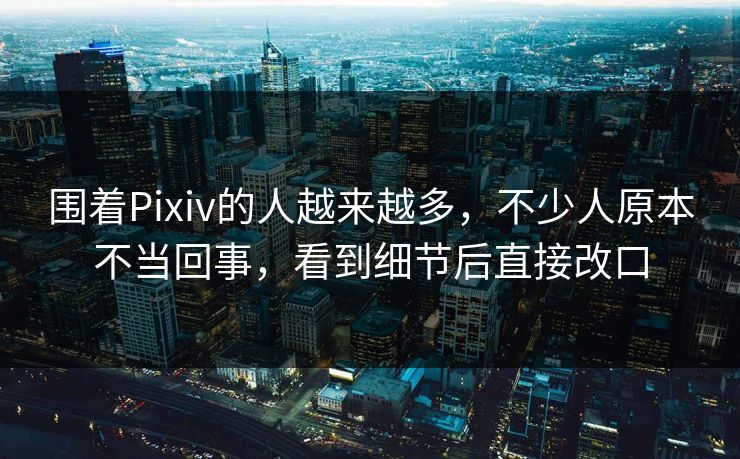 围着Pixiv的人越来越多，不少人原本不当回事，看到细节后直接改口-第1张图片-p站短视频 - p站助手精选网