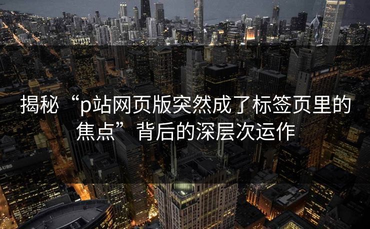 揭秘“p站网页版突然成了标签页里的焦点”背后的深层次运作-第1张图片-p站短视频 - p站助手精选网 揭秘“p站网页版突然成了标签页里的焦点”背后的深层次运作-第1张图片-p站短视频 - p站助手精选网