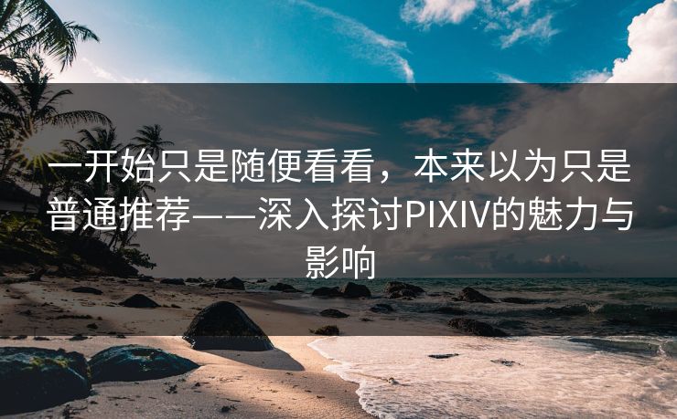 一开始只是随便看看，本来以为只是普通推荐——深入探讨PIXIV的魅力与影响-第1张图片-p站短视频 - p站助手精选网